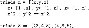 \begin{gprogram}
triads n = [(x,y,z)\vert \\
\x x<-[1..n], y<-[1..n], z<-[1..n]...
... == z\verb+^+2] \\
\\
triads 5 $\Rightarrow$\ [(3,4,5),(4,3,5)]
\end{gprogram}