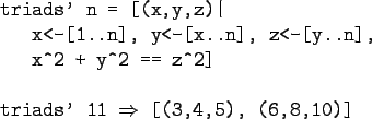 \begin{gprogram}
triads' n = [(x,y,z)\vert \\
\x x<-[1..n], y<-[x..n], z<-[y..n...
...z\verb+^+2] \\
\\
triads' 11 $\Rightarrow$\ [(3,4,5), (6,8,10)]
\end{gprogram}