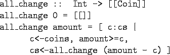 \begin{gprogram}
all\_change :: Int -> [[Coin]] \\
all\_change 0 = [[]] \\
all...
...
\xx c<-coins, amount>=c, \\
\xx cs<-all\_change (amount - c) ]
\end{gprogram}