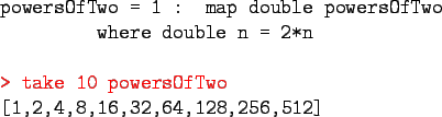 \begin{program}
powersOfTwo = 1 : map double powersOfTwo \\
\xxx where double n...
...\redtt{> take 10 powersOfTwo} \\
{[1,2,4,8,16,32,64,128,256,512]}
\end{program}